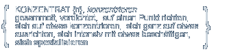 KONZENTRAT {n}, konzentrieren; gesammelt, verdichtet, auf einen Punkt richten, sich auf etwas konzentrieren, sich ganz auf etwas ausrichten, sich intensiv mit etwas beschäftigen, sich spezialisieren